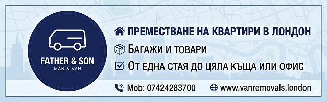 Банер на 'Father & Son Man & Van' за услуги по преместване на квартири в Лондон, багажи и товари. Предлага превоз от една стая до цяла къща или офис. За контакти - Моб: 07424283700, уебсайт: www.vanremovals.london" Банер на 'Father & Son Man & Van' за услуги по преместване на квартири в Лондон, багажи и товари. Предлага превоз от една стая до цяла къща или офис. За контакти - Моб: 07424283700, уебсайт: www.vanremovals.london"